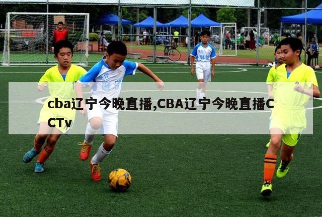 cba辽宁今晚直播,CBA辽宁今晚直播CCTv