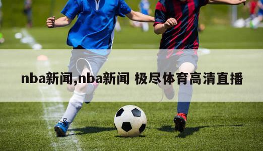 nba新闻,nba新闻 极尽体育高清直播