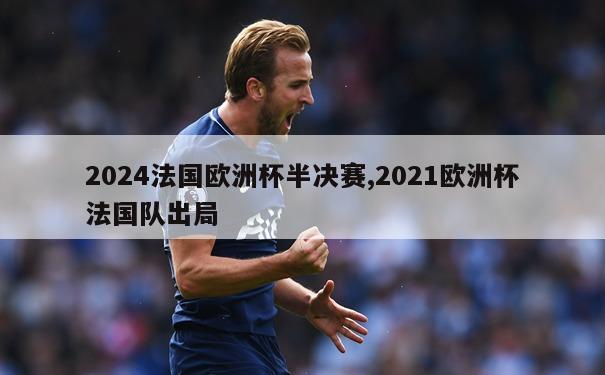 2024法国欧洲杯半决赛,2021欧洲杯法国队出局