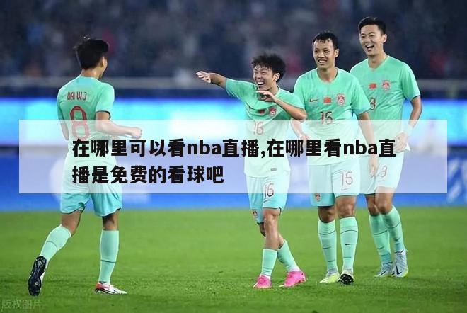 在哪里可以看nba直播,在哪里看nba直播是免费的看球吧