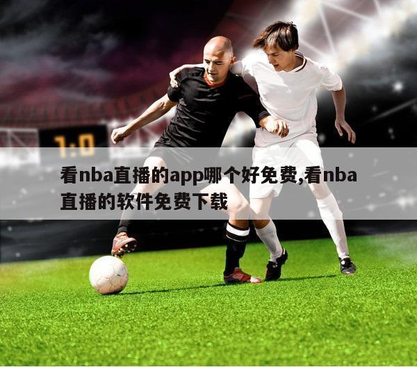 看nba直播的app哪个好免费,看nba直播的软件免费下载