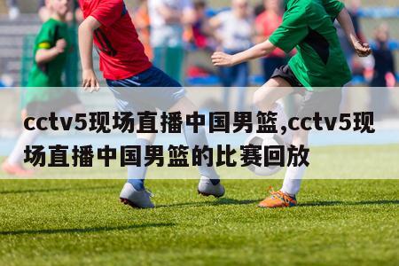 cctv5现场直播中国男篮,cctv5现场直播中国男篮的比赛回放