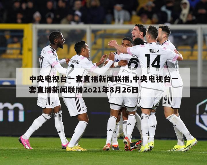 中央电视台一套直播新闻联播,中央电视台一套直播新闻联播2o21年8月26日