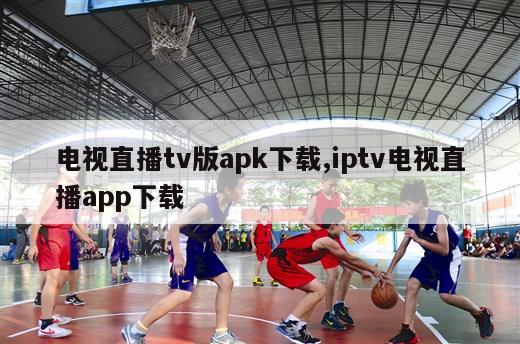 电视直播tv版apk下载,iptv电视直播app下载