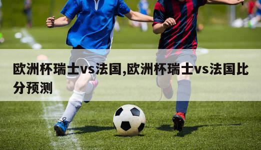 欧洲杯瑞士vs法国,欧洲杯瑞士vs法国比分预测