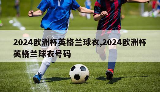 2024欧洲杯英格兰球衣,2024欧洲杯英格兰球衣号码