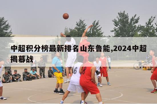 中超积分榜最新排名山东鲁能,2024中超揭幕战