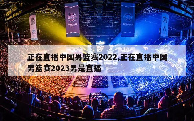 正在直播中国男篮赛2022,正在直播中国男篮赛2023男是直播