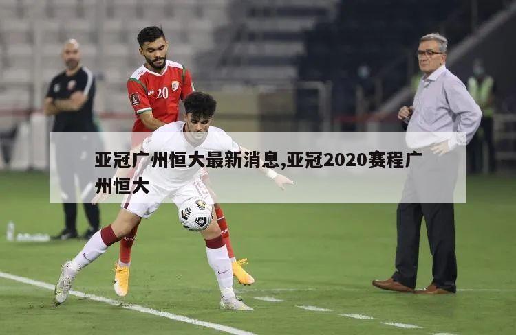 亚冠广州恒大最新消息,亚冠2020赛程广州恒大